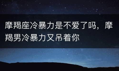 摩羯座冷暴力是不爱了吗，摩羯男冷暴力又吊着你