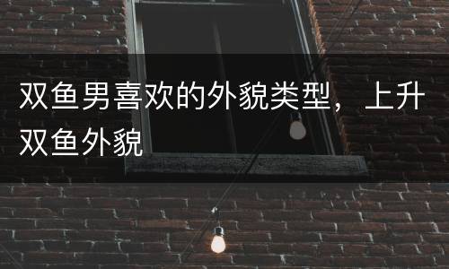 双鱼男喜欢的外貌类型，上升双鱼外貌