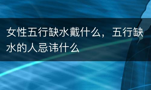 女性五行缺水戴什么，五行缺水的人忌讳什么