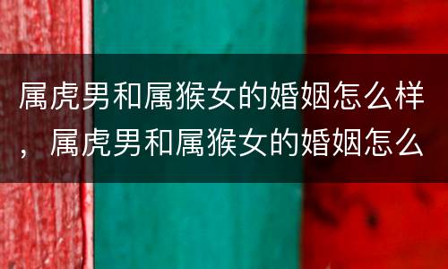 属虎男和属猴女的婚姻怎么样，属虎男和属猴女的婚姻怎么样男属虎和女属猴相配吗