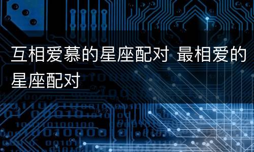 互相爱慕的星座配对 最相爱的星座配对