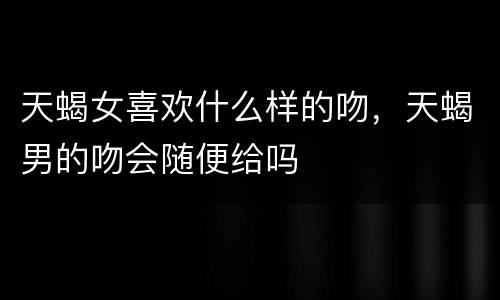 天蝎女喜欢什么样的吻，天蝎男的吻会随便给吗