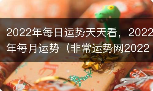 2022年每日运势天天看，2022年每月运势（非常运势网2022年运势）