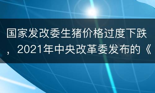 国家发改委生猪价格过度下跌，2021年中央改革委发布的《关于完善重要民