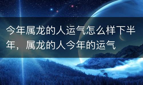 今年属龙的人运气怎么样下半年，属龙的人今年的运气