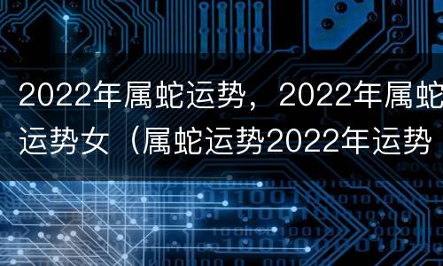 2022年属蛇运势，2022年属蛇运势女（属蛇运势2022年运势详解）