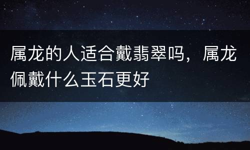 属龙的人适合戴翡翠吗，属龙佩戴什么玉石更好