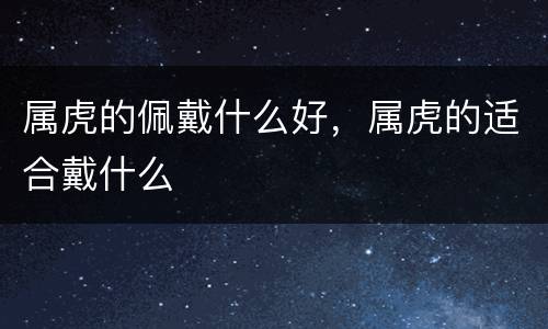属虎的佩戴什么好，属虎的适合戴什么