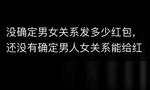 没确定男女关系发多少红包，还没有确定男人女关系能给红包吗?