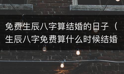 免费生辰八字算结婚的日子（生辰八字免费算什么时候结婚）