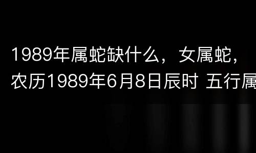 1989年属蛇缺什么，女属蛇，农历1989年6月8日辰时 五行属什么？