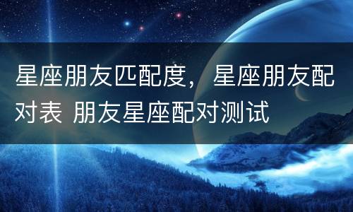 星座朋友匹配度，星座朋友配对表 朋友星座配对测试
