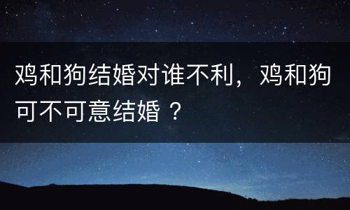 鸡和狗结婚对谁不利，鸡和狗可不可意结婚 ？