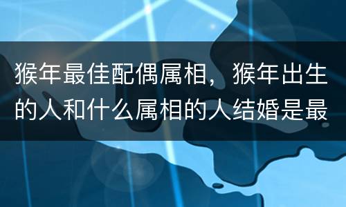 猴年最佳配偶属相，猴年出生的人和什么属相的人结婚是最好的配偶？