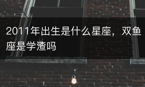 2011年出生是什么星座，双鱼座是学渣吗