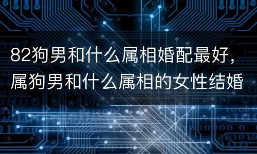 82狗男和什么属相婚配最好，属狗男和什么属相的女性结婚最合适
