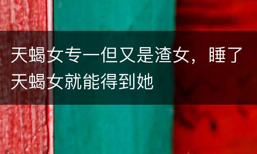 天蝎女专一但又是渣女，睡了天蝎女就能得到她