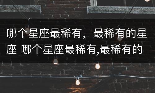 哪个星座最稀有，最稀有的星座 哪个星座最稀有,最稀有的星座男
