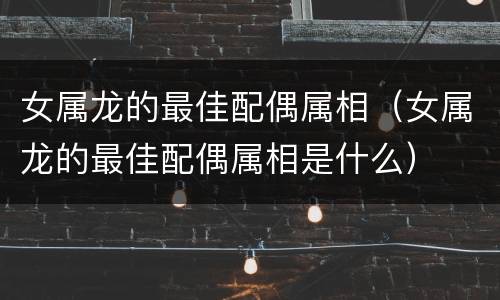 女属龙的最佳配偶属相（女属龙的最佳配偶属相是什么）