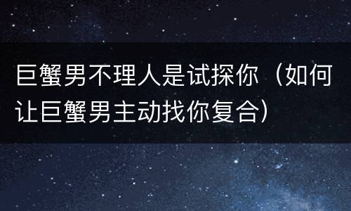 巨蟹男不理人是试探你（如何让巨蟹男主动找你复合）