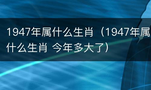 1947年属什么生肖（1947年属什么生肖 今年多大了）