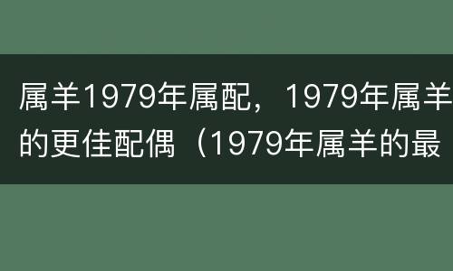 属羊1979年属配，1979年属羊的更佳配偶（1979年属羊的最佳配偶 和什么属相最配）