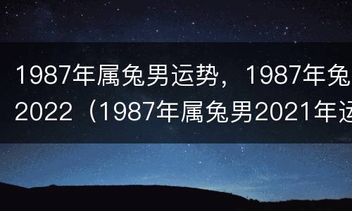1987年属兔男运势，1987年兔2022（1987年属兔男2021年运势每月运势）