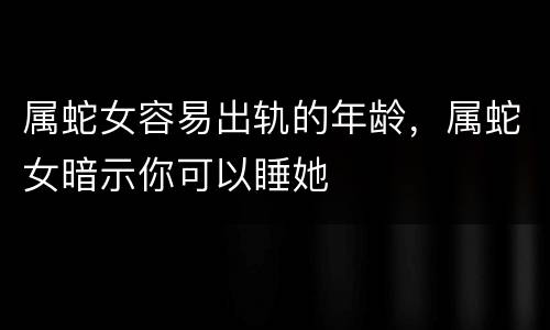 属蛇女容易出轨的年龄，属蛇女暗示你可以睡她