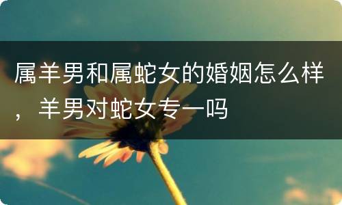 属羊男和属蛇女的婚姻怎么样，羊男对蛇女专一吗
