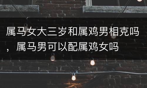 属马女大三岁和属鸡男相克吗，属马男可以配属鸡女吗