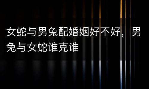 女蛇与男兔配婚姻好不好，男兔与女蛇谁克谁