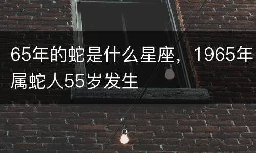 65年的蛇是什么星座，1965年属蛇人55岁发生