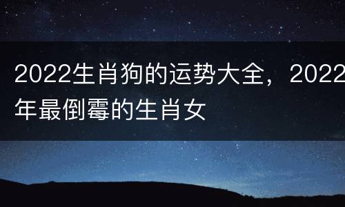 2022生肖狗的运势大全，2022年最倒霉的生肖女