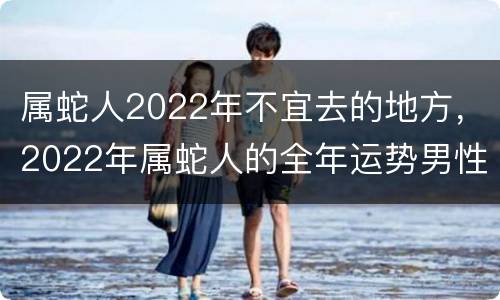 属蛇人2022年不宜去的地方，2022年属蛇人的全年运势男性