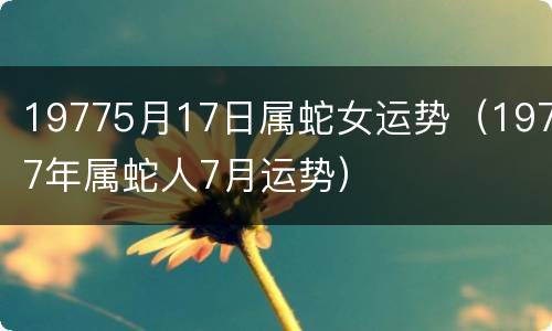 19775月17日属蛇女运势（1977年属蛇人7月运势）