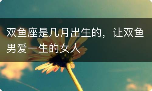双鱼座是几月出生的，让双鱼男爱一生的女人