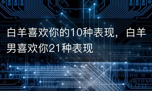 白羊喜欢你的10种表现，白羊男喜欢你21种表现
