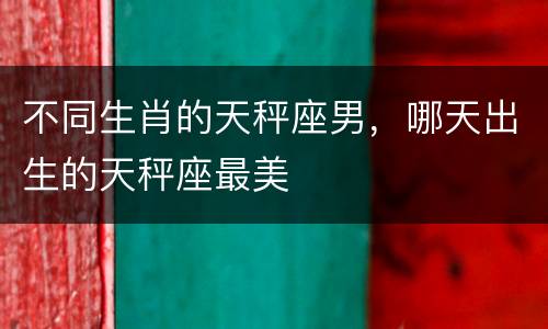 不同生肖的天秤座男，哪天出生的天秤座最美