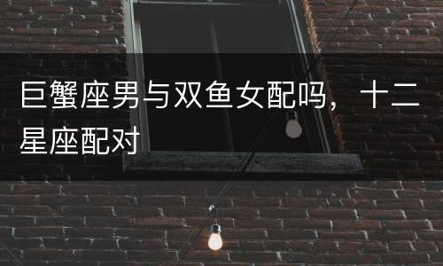 巨蟹座男与双鱼女配吗，十二星座配对