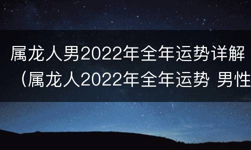 属龙人男2022年全年运势详解（属龙人2022年全年运势 男性）