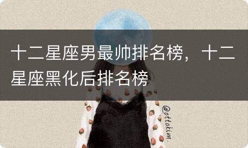 十二星座男最帅排名榜，十二星座黑化后排名榜
