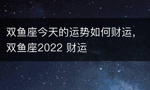 双鱼座今天的运势如何财运，双鱼座2022 财运