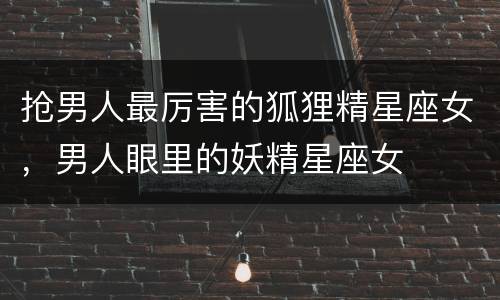 抢男人最厉害的狐狸精星座女，男人眼里的妖精星座女