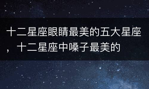 十二星座眼睛最美的五大星座，十二星座中嗓子最美的