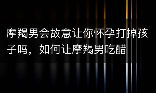 摩羯男会故意让你怀孕打掉孩子吗，如何让摩羯男吃醋