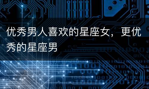 优秀男人喜欢的星座女，更优秀的星座男