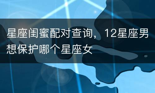 星座闺蜜配对查询，12星座男想保护哪个星座女