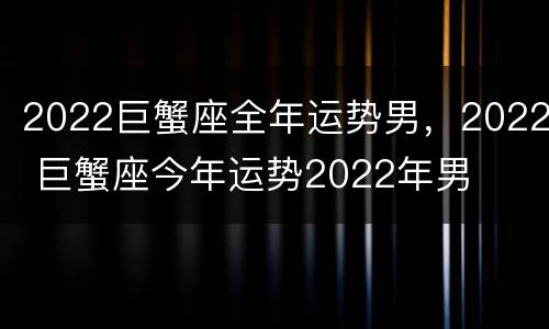 2022巨蟹座全年运势男，2022 巨蟹座今年运势2022年男