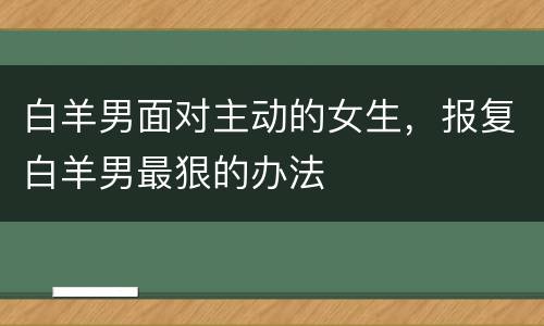 白羊男面对主动的女生，报复白羊男最狠的办法