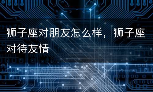 狮子座对朋友怎么样，狮子座对待友情